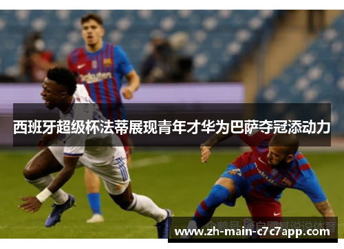 西班牙超级杯法蒂展现青年才华为巴萨夺冠添动力