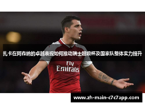 扎卡在阿森纳的卓越表现如何推动瑞士超级杯及国家队整体实力提升 扎卡在阿森纳的卓越表现如何推动瑞士超级杯及国家队整体实力提升