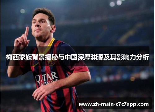 梅西家族背景揭秘与中国深厚渊源及其影响力分析